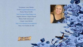 Formatação: Luzia Gabriele
E-mail: luziagabriele@hotmail.com
Poetisa: Marcia Portella
http://marciaportellago.blogspo.com
Imagens: Internet e Arquivo Pessoal
Música: Smile Instrumental
Criação: Luzia Gabriele
http://www.slideshare.net/luziagabriele
Data: 27 de Outubro de 2016
 