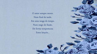 O amor sempre morre.
Num final de tarde.
Em uma nesga do tempo.
Num rasgo de ilusão.
De forma tempestuosa
Entre lençóis...
 