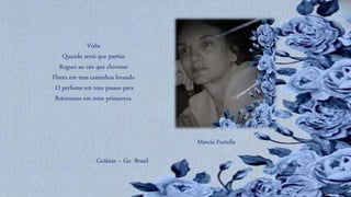 Volta
Quando senti que partias
Roguei ao céu que chovesse
Flores em teus caminhos levando
O perfume em teus passos para
Retornares em mim primavera.
Marcia Portella
Goiânia – Go -Brasil
 