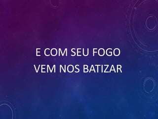 E COM SEU FOGO
VEM NOS BATIZAR
 