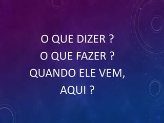O QUE DIZER ?
O QUE FAZER ?
QUANDO ELE VEM,
AQUI ?
 