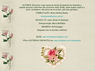 AUTORIA: Encontrei como sendo de Carlos Drummond de Andrade e, quando procurei confirmar não encontrei nada. Então, quem souber quem é o autor verdadeiro, não deixe de me avisar, pelo que agradeço. FORMATAÇÃO: Mima (Wilma) Badan [email_address] MÚSICA: É o amor (Zezé di Camargo) Interpretação: Maria Bethânia IMAGENS: Gettyimages (Repasse com os devidos créditos) BLOG:  www.mimabadan.blogspot.com PPSs e ESTÓRIAS INFANTIS em:  www.slideshare.net/mimabadan 