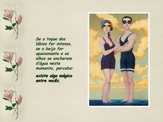 Se o toque dos lábios for intenso, se o beijo for apaixonante e os olhos se encherem d’água neste momento, perceba:  existe algo mágico entre vocês. 