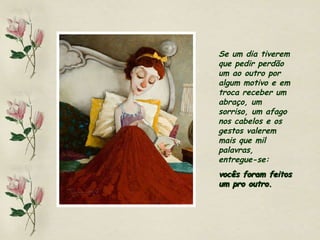 Se um dia tiverem que pedir perdão um ao outro por algum motivo e em troca receber um abraço, um sorriso, um afago nos cabelos e os gestos valerem mais que mil palavras, entregue-se:  vocês foram feitos um pro outro. 