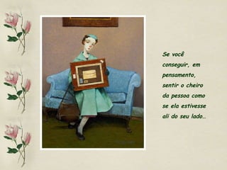 Se você  conseguir, em  pensamento,  sentir o cheiro  da pessoa como  se ela estivesse  ali do seu lado… 