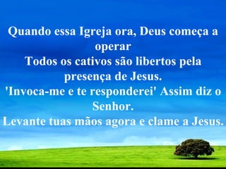 Quando essa Igreja ora, Deus começa a operar Todos os cativos são libertos pela presença de Jesus. 'Invoca-me e te responderei' Assim diz o Senhor. Levante tuas mãos agora e clame a Jesus.