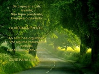 Se tropeçar e cair, levante, Não fique prostrado, Esqueça o passado. OLHE PARA FRENTE.  Ao sentir-se orgulhoso, Por alguma realização pessoal, Sonde suas motivações.  OLHE PARA DENTRO.  