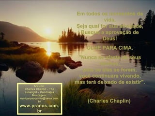 Em todos os momentos da vida, Seja qual for sua atividade, Busque a aprovação de Deus! OLHE PARA CIMA. "Nunca se afaste de seus sonhos, pois se eles se forem, você continuara vivendo, mas terá deixado de existir".  (Charles Chaplin)  Música: Charles Chaplin - The Limelight - Candilejas Montagem: [email_address] www.pranos.com.br 