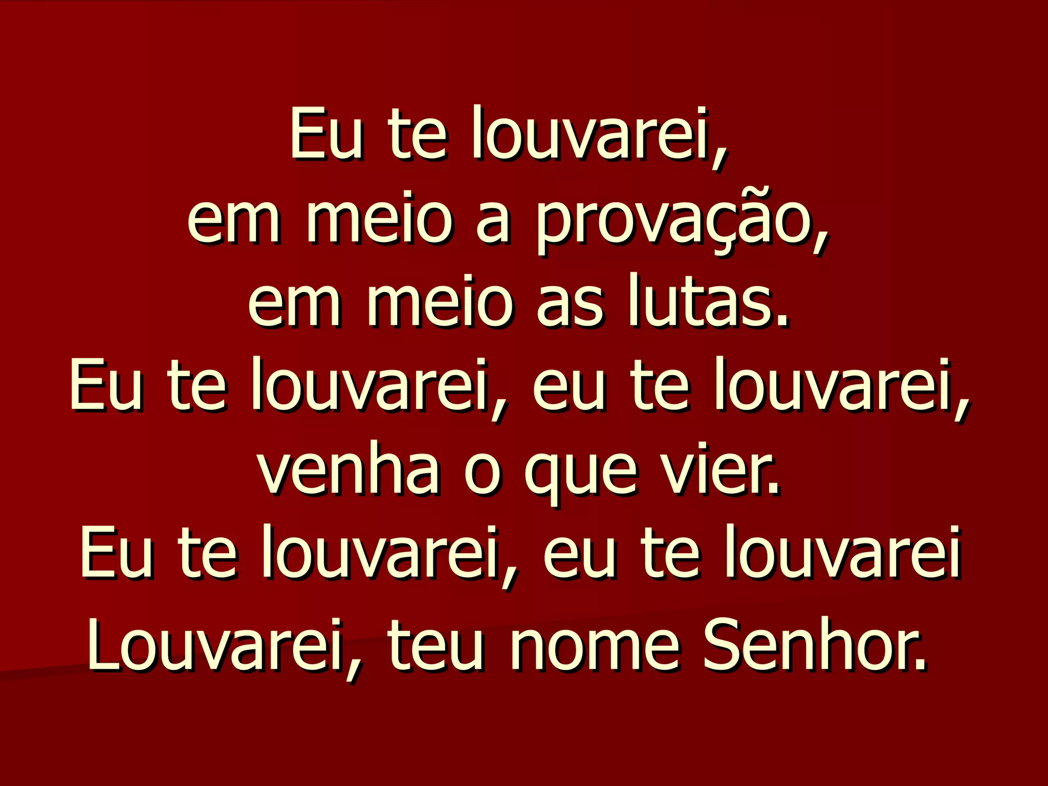 Eu te louvarei,
    em meio a provação,
      em meio as lutas.
Eu te louvarei, eu te louvarei,
      venha o que vier.
Eu te louvarei, eu te louvarei
Louvarei, teu nome Senhor.
 