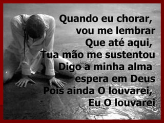 Quando eu chorar,
       vou me lembrar
         Que até aqui,
Tua mão me sustentou
   Digo a minha alma
       espera em Deus
Pois ainda O louvarei,
         Eu O louvarei
 