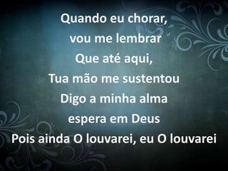 Quando eu chorar, 
vou me lembrar 
Que até aqui, 
Tua mão me sustentou 
Digo a minha alma 
espera em Deus 
Pois ainda O louvarei, eu O louvarei 
 