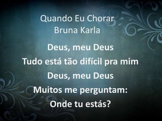 Quando Eu Chorar 
Bruna Karla 
Deus, meu Deus 
Tudo está tão difícil pra mim 
Deus, meu Deus 
Muitos me perguntam: 
Onde tu estás? 
 