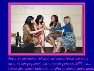 Outra 'vamos numa vidente', ou 'vamos tomar um porre', outra 'vamos paquerar', outra 'vamos para um SPA', ou... 'vamos abandonar tudo e dar a volta ao mundo numa grande aventura!!!' 