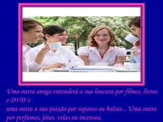 Uma outra amiga entenderá a sua loucura por filmes, livros e DVD´s uma outra a sua paixão por sapatos ou bolsas... Uma outra por perfumes, jóias, velas ou incensos, uma outra por cultura, aventuras e viagens... 