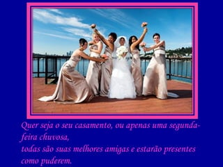 Quer seja o seu casamento, ou apenas uma segunda-feira chuvosa, todas são suas melhores amigas e estarão presentes como puderem. Elas podem ser concentradas em uma única mulher ou em várias...  Uma do ginásio, uma do colegial, várias dos anos de faculdade ...  