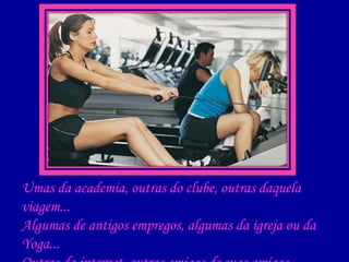Umas da academia, outras do clube, outras daquela viagem... Algumas de antigos empregos, algumas da igreja ou da Yoga... Outras da internet, outras amigas de suas amigas, ex cunhadas, ex rivais, ex chefes ou ex colegas... 