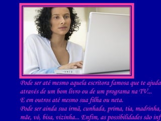 Pode ser até mesmo aquela escritora famosa que te ajuda através de um bom livro ou de um programa na TV... E em outros até mesmo sua filha ou neta. Pode ser ainda sua irmã, cunhada, prima, tia, madrinha, mãe, vó, bisa, vizinha... Enfim, as possibilidades são infinitas!    