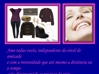 Amo todas vocês, independente do nível de amizade e com a intensidade que até mesmo a distância ou o tempo não diminuem!   E se precisar de mim, saiba que estarei aqui!    