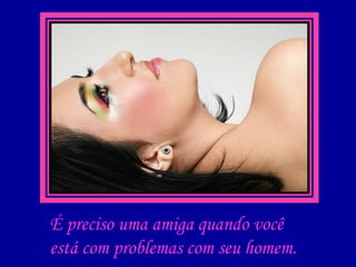 É preciso uma amiga quando você está com problemas com seu homem.  