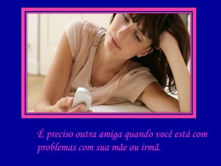 É preciso outra amiga quando você está com  problemas com sua mãe ou irmã. 