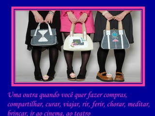 Uma outra quando você quer fazer compras, compartilhar, curar, viajar, rir, ferir, chorar, meditar, brincar, ir ao cinema, ao teatro 