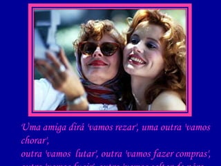 Uma amiga dirá 'vamos rezar', uma outra 'vamos chorar', outra 'vamos  lutar', outra 'vamos fazer compras',  outra 'vamos fugir', outra 'vamos saltar de pára-quedas'... 