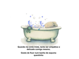 Quando me sinto triste, tento ser simpático e
delicado comigo mesmo.
Gosto de ficar num banho de espuma
quentinho
 