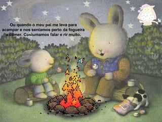 Ou quando o meu pai me leva para
acampar e nos sentamos perto da fogueira
a comer. Costumamos falar e rir muito.
 