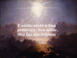 E então sinto a Sua presença, Seu amor, Sua luz tão intensa  