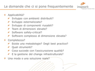 Le domande che ci si pone frequentemente
Applicabilità?
Sviluppo con ambienti distribuiti?
Sviluppo esternalizzato?
Sviluppo di componenti riusabili?
Team di dimensioni elevate?
Software safety-critical?
Software complesso di dimensione elevata?
Completezza?
Esiste una metodologie? Degli best practice?
Quali strumenti?
Cosa succede con l’assicurazione qualità?
E la gestione del change infrastrutturale?
Una moda o una soluzione reale?

15

 