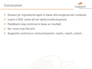 Conclusioni
Dosare gli ingredienti agile in base alle esigenze del contesto
Usare il ROI come driver della trasformazione

Feedback loop continui in base ai risultati
No «one-size-fits all»
Supporto continuo e comunicazione: coach, coach, coach…

20

 