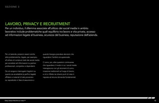 15Kelly Global Workforce Index™
Per un’azienda, possono esserci anche
altre problematiche, legate, per esempio,
all’utilizzo di contenuti tratti dai social media
per accedere ad informazioni su partner
professionali, competitor e dipendenti.
Da ciò sorgono interrogativi legittimi su
quanto sia accettabile (e perfino legale)
affidarsi a materiali di tale provenien-
za, soprattutto in fase di assunzione o
LAVORO, PRIVACY E RECRUITMENT
Per un individuo, il dilemma associate all’utilizzo dei social media in ambito
lavorativo include problematiche quali equilibrio tra lavoro e vita privata, accesso
ad informazioni legate al business, sicurezza del business, reputazione dell’azienda.
SEZIONE 3
quando bisogna prendere decisioni che
riguardano l’ambito occupazionale.
Ci sono, poi, altre questioni controverse
che riguardano il modo in cui i social media
interagiscono con gli strumenti di comu-
nicazione tradizionali sul luogo di lavoro,
e ciò si riflette nei diversi punti di vista in
risposta ad alcune domande fondamentali.
 