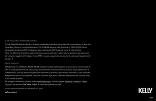 25Kelly Global Workforce Index™
Kelly services®
Kelly Services, Inc. (NASDAQ: KELYA, KELYB) è leader mondiale nell’erogazione di servizi per le risorse umane e
offre su scala globale servizi di outsourcing, consulenza HR, somministrazione di lavoro a tempo determinato e
indeterminato, ricerca e selezione di personale altamente qualificato e specializzato. Presente su scala mondiale,
Kelly Services trova un’occupazione a 550.000 i lavoratori ogni anno. Il fatturato della società per il 2011 è stato
di 5.6 miliardi di dollari.
Per maggiori informazioni consulta il sito www.kellyservices.it e visita le pagine Facebook, LinkedIn e Twitter.
Clicca qui per scaricare The Talent Project, la nostra app gratuita per iPad.
IL kelly global workforce index
Il Kelly Global Workforce Index è un’indagine condotta annualmente per portare alla luce le opinioni su temi che
riguardano il lavoro o l’ambiente lavorativo. Più di 168.000 persone nelle Americhe, in EMEA e APAC hanno
partecipato all’edizione 2012. L’indagine è stata condotta da RDA Group per conto di Kelly Services.
Nota - Le differenze di carattere regionale possono essere attribuite, in parte, alla composizione generazionale
del campione oggetto dell’indagine: l’area APAC ha avuto una percentuale più alta di partecipanti appartenenti
alla Gen Y.
EXIT
An Equal Opportunity Employer © 2012 Kelly Services, Inc. X1038
kellyservices.it
 