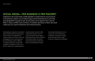 4Kelly Global Workforce Index™
Quella legata alla necessità di comprendere e
gestire le problematiche lavorative associate
ai social media è una consapevolezza in
costante evoluzione. Comunque, è chiaro che
gli atteggiamenti verso i social media sono
ben lungi dall’essere uniformi. Differenze
di carattere generazionale, occupazionale
e geografico condizionano il modo in cui le
persone si approcciano a queste piattaforme.
SOCIAL MEDIA—PER BUSINESS O PER PIACERE?
L’esplosione dei social media a livello globale ha trasformato la comunicazione
tra le persone e aperto una miriade di opportunità d’interazione tra comunità,
aree geografiche e gruppi di pari. Di pari passo con le opportunità ci sono le
sfide, in nessun ambito come sul lavoro. Il carattere spontaneo e libero dei social
media può non inserirsi facilmente nel contest lavorativo.
SEZIONE 1
In questo processo, lavoratori e datori
di lavoro stanno facendo i conti con
una serie di questioni spinose legate a
libertà d’espressione, privacy e diffusione
d’informazioni sensibili, che mettono
ulteriormente alla prova il tradizionale
divario tra vita professionale e privata.
Una domanda fondamentale è se ci sia
un posto che i social media possono,
o potrebbero, occupare per le singole
persone nel luogo di lavoro di oggi.
Le opinioni in proposito sono discordanti.
 