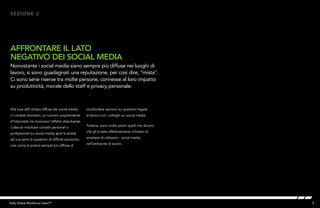 7Kelly Global Workforce Index™
Alla luce dell’utilizzo diffuse dei social media
in contesti lavorativi, un numero sorprendente
d’intervistati ne riconosce l’effetto disturbante.
L’idea di mischiare contatti personali e
professionali sui social media apre la strada
ad una serie di questioni di difficile soluzione,
così come la pratica sempre più diffusa di
AFFRONTARE IL LATO
NEGATIVO DEI SOCIAL MEDIA
Nonostante i social media siano sempre più diffuse nei luoghi di
lavoro, si sono guadagnati una reputazione, per così dire, “mista”.
Ci sono serie riserve tra molte persone, connesse al loro impatto
su produttività, morale dello staff e privacy personale.
SEZIONE 2
condividere opinioni su questioni legate
al lavoro con i colleghi sui social media.
Tuttavia, sono molto pochi quelli che dicono
che gli è stato effettivamente richiesto di
smettere di utilizzare i social media
nell’ambiente di lavoro.
 