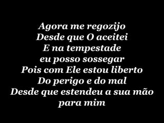 Agora me regozijoDesde que O aceiteiE na tempestade eu posso sossegarPois com Ele estou libertoDo perigo e do malDesde que estendeu a sua mão para mim