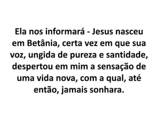 Ela nos informará - Jesus nasceu
em Betânia, certa vez em que sua
voz, ungida de pureza e santidade,
despertou em mim a sensação de
uma vida nova, com a qual, até
então, jamais sonhara.
 