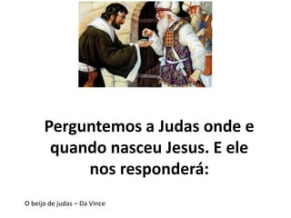 Perguntemos a Judas onde e
quando nasceu Jesus. E ele
nos responderá:
O beijo de judas – Da Vince
 