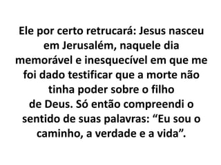 Ele por certo retrucará: Jesus nasceu
em Jerusalém, naquele dia
memorável e inesquecível em que me
foi dado testificar que a morte não
tinha poder sobre o filho
de Deus. Só então compreendi o
sentido de suas palavras: “Eu sou o
caminho, a verdade e a vida”.
 