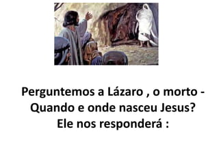 Perguntemos a Lázaro , o morto -
Quando e onde nasceu Jesus?
Ele nos responderá :
 