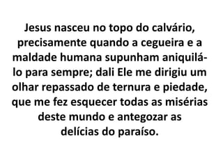 Jesus nasceu no topo do calvário,
precisamente quando a cegueira e a
maldade humana supunham aniquilá-
lo para sempre; dali Ele me dirigiu um
olhar repassado de ternura e piedade,
que me fez esquecer todas as misérias
deste mundo e antegozar as
delícias do paraíso.
 