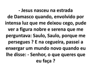 - Jesus nasceu na estrada
de Damasco quando, envolvido por
intensa luz que me deixou cego, pude
ver a figura nobre e serena que me
perguntava: Saulo, Saulo, porque me
persegues ? E na cegueira, passei a
enxergar um mundo novo quando eu
lhe disse: - Senhor, o que queres que
eu faça ?
 