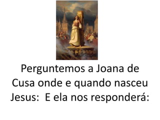 Perguntemos a Joana de
Cusa onde e quando nasceu
Jesus: E ela nos responderá:
 