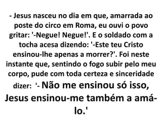 - Jesus nasceu no dia em que, amarrada ao
poste do circo em Roma, eu ouvi o povo
gritar: '-Negue! Negue!'. E o soldado com a
tocha acesa dizendo: '-Este teu Cristo
ensinou-lhe apenas a morrer?'. Foi neste
instante que, sentindo o fogo subir pelo meu
corpo, pude com toda certeza e sinceridade
dizer: '- Não me ensinou só isso,
Jesus ensinou-me também a amá-
lo.'
 