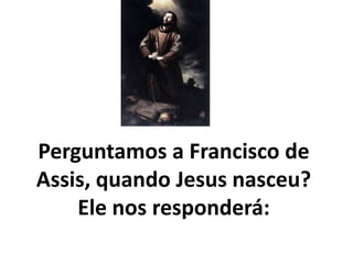 Perguntamos a Francisco de
Assis, quando Jesus nasceu?
Ele nos responderá:
 