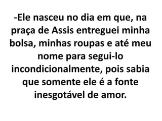 -Ele nasceu no dia em que, na
praça de Assis entreguei minha
bolsa, minhas roupas e até meu
nome para segui-lo
incondicionalmente, pois sabia
que somente ele é a fonte
inesgotável de amor.
 