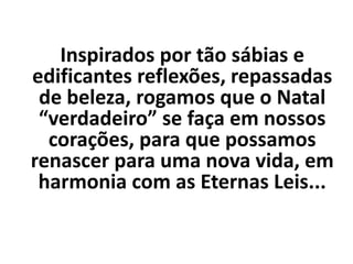 Inspirados por tão sábias e
edificantes reflexões, repassadas
de beleza, rogamos que o Natal
“verdadeiro” se faça em nossos
corações, para que possamos
renascer para uma nova vida, em
harmonia com as Eternas Leis...
 