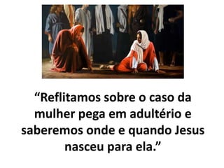 “Reflitamos sobre o caso da
mulher pega em adultério e
saberemos onde e quando Jesus
nasceu para ela.”
 