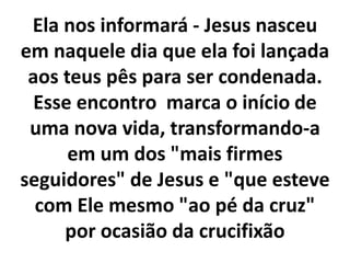 Ela nos informará - Jesus nasceu
em naquele dia que ela foi lançada
aos teus pês para ser condenada.
Esse encontro marca o início de
uma nova vida, transformando-a
em um dos "mais firmes
seguidores" de Jesus e "que esteve
com Ele mesmo "ao pé da cruz"
por ocasião da crucifixão
 