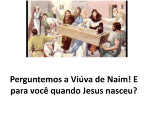 Perguntemos a Viúva de Naim! E
para você quando Jesus nasceu?
 